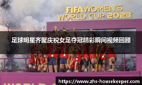 足球明星齐聚庆祝女足夺冠精彩瞬间视频回顾